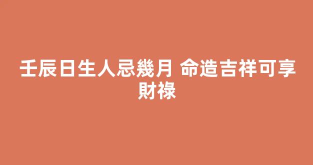 壬辰日生人忌幾月 命造吉祥可享財祿